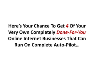 Here’s Your Chance To Get 4 Of Your
Very Own Completely Done-For-You
Online Internet Businesses That Can
  Run On Complete Auto-Pilot…
 