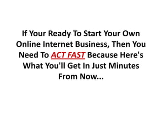 If Your Ready To Start Your Own
Online Internet Business, Then You
Need To ACT FAST Because Here's
 What You'll Get In Just Minutes
           From Now...
 