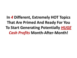 In 4 Different, Extremely HOT Topics
 That Are Primed And Ready For You
To Start Generating Potentially HUGE
   Cash Profits Month-After-Month!
 