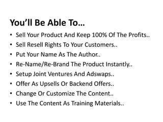 You’ll Be Able To…
•   Sell Your Product And Keep 100% Of The Profits..
•   Sell Resell Rights To Your Customers..
•   Put Your Name As The Author..
•   Re-Name/Re-Brand The Product Instantly..
•   Setup Joint Ventures And Adswaps..
•   Offer As Upsells Or Backend Offers..
•   Change Or Customize The Content..
•   Use The Content As Training Materials..
 
