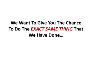 We Want To Give You The Chance
To Do The EXACT SAME THING That
         We Have Done…
 