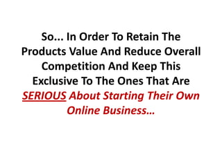 So... In Order To Retain The
Products Value And Reduce Overall
    Competition And Keep This
  Exclusive To The Ones That Are
SERIOUS About Starting Their Own
          Online Business…
 