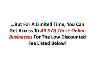 …But For A Limited Time, You Can
Get Access To All 5 Of These Online
Businesses For The Low Discounted
        Fee Listed Below!
 