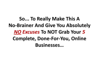 So... To Really Make This A
No-Brainer And Give You Absolutely
  NO Excuses To NOT Grab Your 5
 Complete, Done-For-You, Online
            Businesses…
 