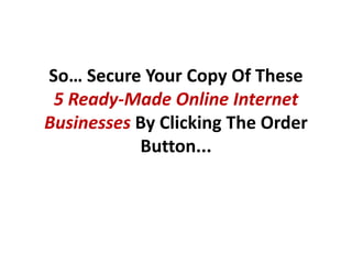 So… Secure Your Copy Of These
 5 Ready-Made Online Internet
Businesses By Clicking The Order
           Button...
 