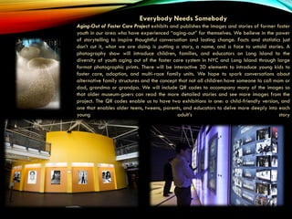 Everybody Needs Somebody
Aging-Out of Foster Care Project exhibits and publishes the images and stories of former foster
youth in our area who have experienced “aging-out” for themselves. We believe in the power
of storytelling to inspire thoughtful conversation and lasting change. Facts and statistics just
don’t cut it, what we are doing is putting a story, a name, and a face to untold stories. A
photography show will introduce children, families, and educators on Long Island to the
diversity of youth aging out of the foster care system in NYC and Long Island through large
format photographic prints. There will be interactive 3D elements to introduce young kids to
foster care, adoption, and multi-race family units. We hope to spark conversations about
alternative family structures and the concept that not all children have someone to call mom or
dad, grandma or grandpa. We will include QR codes to accompany many of the images so
that older museum-goers can read the more detailed stories and see more images from the
project. The QR codes enable us to have two exhibitions in one: a child-friendly version, and
one that enables older teens, tweens, parents, and educators to delve more deeply into each
young adult’s story
 