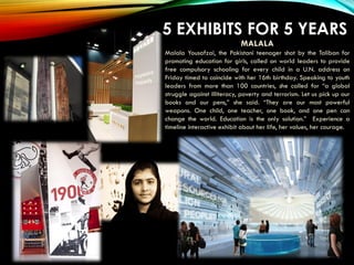 5 EXHIBITS FOR 5 YEARS
Akron Art Museum
MALALA
Malala Yousafzai, the Pakistani teenager shot by the Taliban for
promoting education for girls, called on world leaders to provide
free compulsory schooling for every child in a U.N. address on
Friday timed to coincide with her 16th birthday. Speaking to youth
leaders from more than 100 countries, she called for “a global
struggle against illiteracy, poverty and terrorism. Let us pick up our
books and our pens,” she said. “They are our most powerful
weapons. One child, one teacher, one book, and one pen can
change the world. Education is the only solution.” Experience a
timeline interactive exhibit about her life, her values, her courage.
 