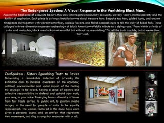 Akron Art Museum
OutSpoken : Sisters Speaking Truth to Power
Showcasing a remarkable collection of artworks, this
exhibition aims to increase awareness of the economic,
political, environmental and social impact of the finding
the courage to be heard. having a sense of agency and
collective responsibility to defend and uphold your truth,
your way, in your voice. Emerging from a diversity of issues
from fair trade coffee, to public art, to positive media
images, to the need for people of color to be equally
represented; The women featured in this show have each
given a personal quote, and an artifact that represents
their movement, and sing a song that resonates with us all.
The Endangered Species: A Visual Response to the Vanishing Black Man.
Against the backdrop of exquisite beauty, this show interrogates masculinity, sexuality, slavery, vanity, mental poverty and the
futility of aspiration. Each piece is a riotous installation—a visual treasure hunt. Bespoke top hats, gilded icons, and ancient
timepieces knit together with vibrant butterflies, luscious flowers, and florid peacock eyes to tell the story of black folk. These
collages in three-dimension represent archeology of black America—Welch’s tribute to a dying race. “From within a fields of
color and metaphor, black men lookout—beautiful but without hope-vanishing.” To tell the truth is noble, but to evoke it—
that’s art.
 