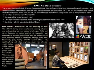 RACE: Are We So Different?
We all know that people look different. Throughout history, those differences have been a source of strength, community and
personal identity. They have also been the basis for discrimination and oppression. RACE: Are We So Different? helps visitors
understand what race is and what it is not. The exhibit explores three themes giving visitors tools to recognize racial ideas
and practices in contemporary American life.
 the everyday experience of race
 the contemporary science that is challenging common ideas about race
 the history of this idea in the United States
God Center : Reflections on the Meaning of Life
This exhibit is starting a conversation and fostering tolerance
and understanding between people of divergent faiths and
views. Featuring a holistic analysis of ideologies and
milestones of spiritual collaboration that has tackled social
issues, exploring themes of Spirituality, theology. piety, alms,
forgiveness, guilt, loyalty, afterlife. Quotes about Love,
sacrifice, living well, edicts, scriptures, prayers from all major
world religions
will be inscribed
a cylindrical
prayer wheel
that is tactile.
Visitors can add
their own quotes
surahs, mantras
and reflections
to a ‘Wisdom
Wall’.
 