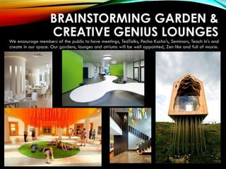 BRAINSTORMING GARDEN &
CREATIVE GENIUS LOUNGES
We encourage members of the public to have meetings, TedTalks, Pecha Kucha’s, Seminars, Teach In’s and
create in our space. Our gardens, lounges and atriums will be well appointed, Zen like and full of moxie.
 