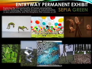 ENTRYWAY PERMANENT EXHIBIT
SEPIA GREEN
Exploring the intersectionality of human consumptions,
natures resilience, the implied tensions of industrialization
vs eco sustainability and the biosphere that encases us all.
 