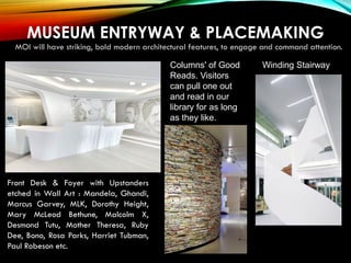 MUSEUM ENTRYWAY & PLACEMAKING
MOI will have striking, bold modern architectural features, to engage and command attention.
Winding Stairway
Front Desk & Foyer with Upstanders
etched in Wall Art : Mandela, Ghandi,
Marcus Garvey, MLK, Dorothy Height,
Mary McLeod Bethune, Malcolm X,
Desmond Tutu, Mother Theresa, Ruby
Dee, Bono, Rosa Parks, Harriet Tubman,
Paul Robeson etc.
Columns' of Good
Reads. Visitors
can pull one out
and read in our
library for as long
as they like.
 