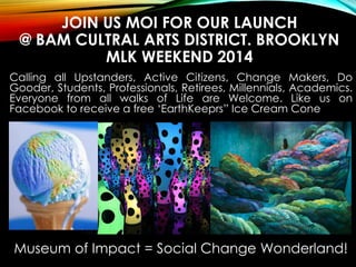 JOIN US MOI FOR OUR LAUNCH
@ BAM CULTRAL ARTS DISTRICT. BROOKLYN
MLK WEEKEND 2014
Calling all Upstanders, Active Citizens, Change Makers, Do
Gooder, Students, Professionals, Retirees, Millennials, Academics.
Everyone from all walks of Life are Welcome. Like us on
Facebook to receive a free ‘EarthKeeprs” Ice Cream Cone
Museum of Impact = Social Change Wonderland!
 