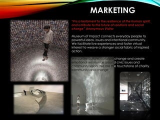 MARKETING
"It is a testament to the resilience of the human spirit,
and a tribute to the future of solutions and social
change” Anonymous Visitor
Museum of Impact connects everyday people to
powerful ideas, issues and intentional community.
We facilitate live experiences and foster virtual
interest to weave a stronger social fabric of inspired
action.
We curate culture, catalyze change and create
emotional resonance around civic issues and
community vision. We are the touchstone of charity
community and change.
 