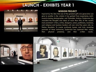 LAUNCH - EXHIBITS YEAR 1
Akron Art Museum
WISDOM PROJECT
Inspired by the idea that one of the greatest gifts one generation can
give to another is the wisdom it has gained from experience, multi-
award-winning photographer and filmmaker Andrew Zuckerman has
recorded the thoughts and ideas of more than fifty of the world's
most prominent writers, artists, designers, actors, politicians, musicians,
and religious and business leaders--all over sixty-five years old, i.e.
Nelson Mandela. To create profound, honest, and truly revealing
portraits of these luminaries, Zuckerman has captured their voices,
their physical presence, and their written words.
 