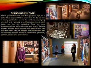 GRANDMOTHER POWER!
Activist grandmothers are using their power to fight for a
better future for grandchildren everywhere. For the first time
in history, grandmothers around the world are campaigning
universally and vigorously for political, economic and social
justice. And they are succeeding. There are more
grandmothers in the world today than ever before. They are
younger, healthier, better educated, and better off than they
have ever been. They are energetic and effective and they
are modeling important lessons of collaboration, generosity,
patience, perseverance and resilience.
 