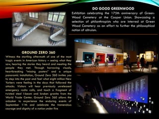 Akron Art Museum
DO GOOD GREENWOOD
Exhibition celebrating the 175th anniversary of Green-
Wood Cemetery at the Cooper Union. Showcasing a
selection of philanthropists who are interred at Green
Wood Cemetery as an effort to further the philosophical
notion of altruism.
GROUND ZERO 360
Witness the startling aftermath of one of the most
tragic events in American history – seeing what they
saw, hearing the stories they heard and meeting the
people they met. Through harrowing visuals,
heartbreaking “missing posters” and a unique
panoramic installation, Ground Zero 360 invites you
to step into the past and feel what eight million New
Yorkers were feeling in the days that followed the
attacks. Visitors will hear previously unreleased
emergency radio calls, and touch a fragment of
twisted steel I-beam and broken granite from the
World Trade Center. Ground Zero 360 allows the
onlooker to experience the enduring events of
September 11th and celebrate the tremendous
courage and dignity of a nation under fire.
 