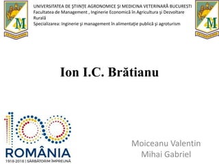 Ion I.C. Brătianu
Moiceanu Valentin
Mihai Gabriel
UNIVERSITATEA DE ŞTIINŢE AGRONOMICE ŞI MEDICINA VETERINARĂ BUCURESTI
Facultatea de Management , Inginerie Economică în Agricultura şi Dezvoltare
Rurală
Specializarea: Inginerie şi management în alimentaţie publică şi agroturism
 