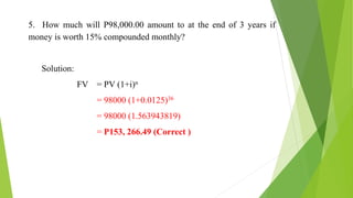 5. How much will P98,000.00 amount to at the end of 3 years if
money is worth 15% compounded monthly?
Solution:
FV = PV (1+i)n
= 98000 (1+0.0125)36
= 98000 (1.563943819)
= P153, 266.49 (Correct )
 