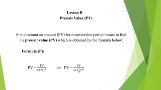 Lesson B
Present Value (PV)
 to discount an amount (FV) for n conversion period means to find
its present value (PV) which is obtained by the formula below:
Formula (P):
PV =
FV
(1+𝑖)𝑛 or PV =
𝐹𝑉
(1+
𝑟
𝑛
)𝑛𝑡
 