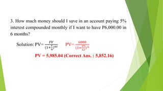 3. How much money should I save in an account paying 5%
interest compounded monthly if I want to have P6,000.00 in
6 months?
Solution: PV=
𝐹𝑉
(1+
𝑟
𝑛
)𝑛𝑡
PV=
6000
(1+
.05
12
).6
PV = 5,985.04 (Correct Ans. : 5,852.16)
 