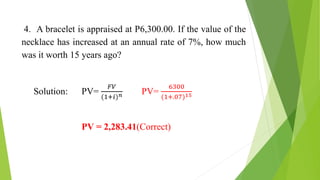 4. A bracelet is appraised at P6,300.00. If the value of the
necklace has increased at an annual rate of 7%, how much
was it worth 15 years ago?
Solution: PV=
𝐹𝑉
(1+𝑖)𝑛 PV=
6300
(1+.07)15
PV = 2,283.41(Correct)
 