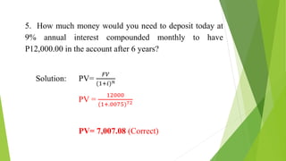 5. How much money would you need to deposit today at
9% annual interest compounded monthly to have
P12,000.00 in the account after 6 years?
Solution: PV=
𝐹𝑉
(1+𝑖)𝑛
PV =
12000
(1+.0075)72
PV= 7,007.08 (Correct)
 