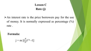 Lesson C
Rate (j)
An interest rate is the price borrowers pay for the use
of money. It is normally expressed as percentage (%)
rate .
Formula:
j = m [(
𝐹
𝑃
)1/n -1]
 
