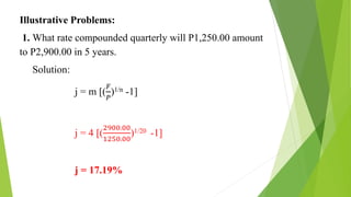 Illustrative Problems:
1. What rate compounded quarterly will P1,250.00 amount
to P2,900.00 in 5 years.
Solution:
j = m [(
𝐹
𝑃
)1/n -1]
j = 4 [(
2900.00
1250.00
)1/20 -1]
j = 17.19%
 