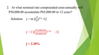 2. At what nominal rate compounded semi-annually will
P50,000.00 accumulate P65,000.00 in 12 years?
Solution: j = m [(
𝐹
𝑃
)1/n -1]
j = 2 [(
65,000.00
50,000.00
)1/24 -1]
j = 2.20%
 