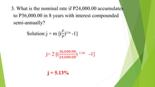 3. What is the nominal rate if P24,000.00 accumulates
to P36,000.00 in 8 years with interest compounded
semi-annually?
Solution:j = m [(
𝐹
𝑃
)1/n -1]
j= 2 [(
36,000.00
24,000.00
) 1/16 -1]
j = 5.13%
 