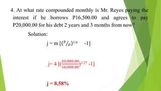 4. At what rate compounded monthly is Mr. Reyes paying the
interest if he borrows P16,500.00 and agrees to pay
P20,000.00 for his debt 2 years and 3 months from now?
Solution:
j = m [ 𝐹
𝑃
1/n -1]
j= 4 [(
20,000.00
16,000.00
)1/27 -1]
j = 8.58%
 