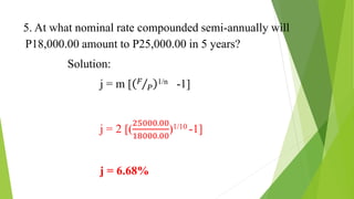 5. At what nominal rate compounded semi-annually will
P18,000.00 amount to P25,000.00 in 5 years?
Solution:
j = m [ 𝐹
𝑃
1/n -1]
j = 2 [(
25000.00
18000.00
)1/10 -1]
j = 6.68%
 