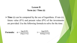 Lesson D
Term (n) / Time (t)
 Time (t) can be computed by the use of logarithms. If rate (r),
future value (FV) and present value (PV) of the investments
are provided. Use the following formula to solve for the time.
Formula: n =
log (F/P)
(log (1+i))
t =
log (F/P)
m(log (1+i))
 