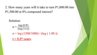 2. How many years will it take to turn P1,000.00 into
P1,500.00 at 8% compound interest?
Solution:
n =
log (F/P)
(log (1+i))
n = log (1500/1000) / (log ( 1.08 ))
t = 5.27 years
 