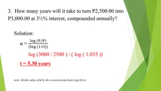 3. How many years will it take to turn P2,500.00 into
P3,000.00 at 3½% interest, compounded annually?
Solution:
n =
log (F/P)
(log (1+i))
n = log (3000 / 2500 ) / ( log ( 1.035 ))
t = 5.30 years
note: divide value of n by the conversion period to get for t.
 