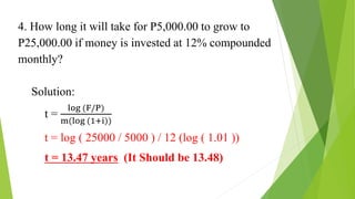 4. How long it will take for P5,000.00 to grow to
P25,000.00 if money is invested at 12% compounded
monthly?
Solution:
t =
log (F/P)
m(log (1+i))
t = log ( 25000 / 5000 ) / 12 (log ( 1.01 ))
t = 13.47 years (It Should be 13.48)
 