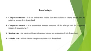 Terminologies
 Compound Interest – it is an interest that results from the addition of simple interest and the
principal amount. It is denoted as I.
 Compound Amount – it is accumulated amount composed of the principal and the compound
interest. It is denoted as F.
 Nominal rate – the mentioned interest is annual interest rate unless stated. It is denoted as j.
 Periodic rate – it is the interest rate per conversion. It is denoted as i.
 