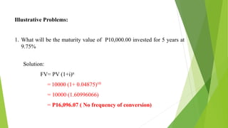 Illustrative Problems:
1. What will be the maturity value of P10,000.00 invested for 5 years at
9.75%
Solution:
FV= PV (1+i)n
= 10000 (1+ 0.04875)10
= 10000 (1.60996066)
= P16,096.07 ( No frequency of conversion)
 