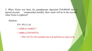 2. When Victor was born, his grandparents deposited P14,000.00 into a
special account compounded monthly. How much will be in the account
when Victor is eighteen?
Solution:
FV= PV (1+i)n
= 14000 (1+0.005)216
= 14000 (2.936765972)
= P41,114.72 ( No nominal rate or j and time or years or t)
 