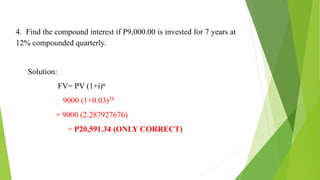 4. Find the compound interest if P9,000.00 is invested for 7 years at
12% compounded quarterly.
Solution:
FV= PV (1+i)n
= 9000 (1+0.03)28
= 9000 (2.287927676)
= P20,591.34 (ONLY CORRECT)
 
