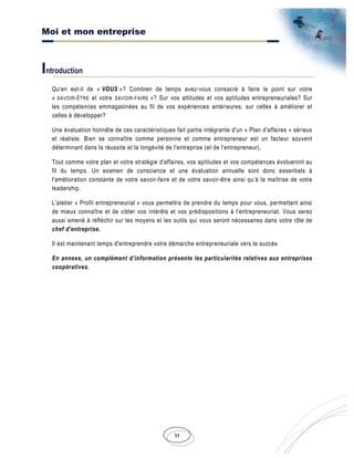Moi et mon entreprise
11
Introduction
Qu'en est-il de « VOUS »? Combien de temps avez-vous consacré à faire le point sur votre
« SAVOIR-ÊTRE et votre SAVOIR-FAIRE »? Sur vos attitudes et vos aptitudes entrepreneuriales? Sur
les compétences emmagasinées au fil de vos expériences antérieures, sur celles à améliorer et
celles à développer?
Une évaluation honnête de ces caractéristiques fait partie intégrante d'un « Plan d'affaires » sérieux
et réaliste. Bien se connaître comme personne et comme entrepreneur est un facteur souvent
déterminant dans la réussite et la longévité de l'entreprise (et de l'entrepreneur).
Tout comme votre plan et votre stratégie d'affaires, vos aptitudes et vos compétences évolueront au
fil du temps. Un examen de conscience et une évaluation annuelle sont donc essentiels à
l'amélioration constante de votre savoir-faire et de votre savoir-être ainsi qu’à la maîtrise de votre
leadership.
L'atelier « Profil entrepreneurial » vous permettra de prendre du temps pour vous, permettant ainsi
de mieux connaître et de cibler vos intérêts et vos prédispositions à l'entrepreneuriat. Vous serez
aussi amené à réfléchir sur les moyens et les outils qui vous seront nécessaires dans votre rôle de
chef d'entreprise.
Il est maintenant temps d'entreprendre votre démarche entrepreneuriale vers le succès
En annexe, un complément d’information présente les particularités relatives aux entreprises
coopératives.
 