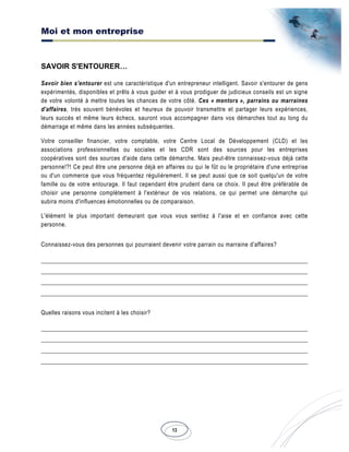 Moi et mon entreprise
13
SAVOIR S'ENTOURER…
Savoir bien s'entourer est une caractéristique d'un entrepreneur intelligent. Savoir s'entourer de gens
expérimentés, disponibles et prêts à vous guider et à vous prodiguer de judicieux conseils est un signe
de votre volonté à mettre toutes les chances de votre côté. Ces « mentors », parrains ou marraines
d'affaires, très souvent bénévoles et heureux de pouvoir transmettre et partager leurs expériences,
leurs succès et même leurs échecs, sauront vous accompagner dans vos démarches tout au long du
démarrage et même dans les années subséquentes.
Votre conseiller financier, votre comptable, votre Centre Local de Développement (CLD) et les
associations professionnelles ou sociales et les CDR sont des sources pour les entreprises
coopératives sont des sources d'aide dans cette démarche. Mais peut-être connaissez-vous déjà cette
personne!?! Ce peut être une personne déjà en affaires ou qui le fût ou le propriétaire d'une entreprise
ou d'un commerce que vous fréquentez régulièrement. Il se peut aussi que ce soit quelqu'un de votre
famille ou de votre entourage. Il faut cependant être prudent dans ce choix. Il peut être préférable de
choisir une personne complètement à l'extérieur de vos relations, ce qui permet une démarche qui
subira moins d'influences émotionnelles ou de comparaison.
L'élément le plus important demeurant que vous vous sentiez à l'aise et en confiance avec cette
personne.
Connaissez-vous des personnes qui pourraient devenir votre parrain ou marraine d'affaires?
Quelles raisons vous incitent à les choisir?
 