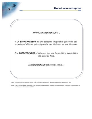 Moi et mon entreprise
PROFIL ENTREPRENEURIAL
« Un ENTREPRENEUR est une personne imaginative qui décèle des
occasions d'affaires, qui sait prendre des décisions en vue d'innover.
Être ENTREPRENEUR, c'est avant tout une façon d'être, avant d'être
une façon de faire.
L'ENTREPRENEUR est un visionnaire. »
Citation : Louis Jacques Filion, Vision et relations : clés du succès de l'entrepreneur, Montréal, Les Éditions de l'entrepreneur, 1991
Source : Paul A. Fortin, Devenez entrepreneur : pour un Québec plus entrepreneur, Fondation de l'Entrepreneurship, Publications Transcontinental inc,
Les Presses de l'Université Laval, 1992
 