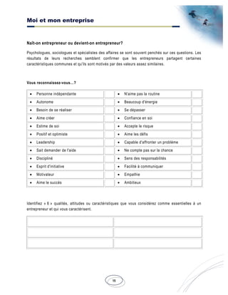 Moi et mon entreprise
15
Naît-on entrepreneur ou devient-on entrepreneur?
Psychologues, sociologues et spécialistes des affaires se sont souvent penchés sur ces questions. Les
résultats de leurs recherches semblent confirmer que les entrepreneurs partagent certaines
caractéristiques communes et qu'ils sont motivés par des valeurs assez similaires.
Vous reconnaissez-vous…?
• Personne indépendante • N'aime pas la routine
• Autonome • Beaucoup d'énergie
• Besoin de se réaliser • Se dépasser
• Aime créer • Confiance en soi
• Estime de soi • Accepte le risque
• Positif et optimiste • Aime les défis
• Leadership • Capable d'affronter un problème
• Sait demander de l'aide • Ne compte pas sur la chance
• Discipliné • Sens des responsabilités
• Esprit d'initiative • Facilité à communiquer
• Motivateur • Empathie
• Aime le succès • Ambitieux
Identifiez « 6 » qualités, attitudes ou caractéristiques que vous considérez comme essentielles à un
entrepreneur et qui vous caractérisent.
 