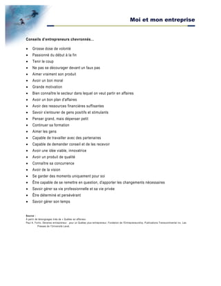 Moi et mon entreprise
Conseils d’entrepreneurs chevronnés…
• Grosse dose de volonté
• Passionné du début à la fin
• Tenir le coup
• Ne pas se décourager devant un faux pas
• Aimer vraiment son produit
• Avoir un bon moral
• Grande motivation
• Bien connaître le secteur dans lequel on veut partir en affaires
• Avoir un bon plan d'affaires
• Avoir des ressources financières suffisantes
• Savoir s'entourer de gens positifs et stimulants
• Penser grand, mais dépenser petit
• Continuer sa formation
• Aimer les gens
• Capable de travailler avec des partenaires
• Capable de demander conseil et de les recevoir
• Avoir une idée viable, innovatrice
• Avoir un produit de qualité
• Connaître sa concurrence
• Avoir de la vision
• Se garder des moments uniquement pour soi
• Être capable de se remettre en question, d'apporter les changements nécessaires
• Savoir gérer sa vie professionnelle et sa vie privée
• Être déterminé et persévérant
• Savoir gérer son temps
Source :
À partir de témoignages tirés de « Québec en affaires»
Paul A. Fortin, Devenez entrepreneur : pour un Québec plus entrepreneur, Fondation de l'Entrepreneurship, Publications Transcontinental inc, Les
Presses de l'Université Laval,
 