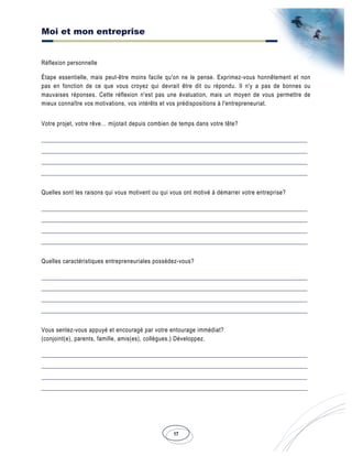 Moi et mon entreprise
17
Réflexion personnelle
Étape essentielle, mais peut-être moins facile qu'on ne le pense. Exprimez-vous honnêtement et non
pas en fonction de ce que vous croyez qui devrait être dit ou répondu. Il n'y a pas de bonnes ou
mauvaises réponses. Cette réflexion n'est pas une évaluation, mais un moyen de vous permettre de
mieux connaître vos motivations, vos intérêts et vos prédispositions à l'entrepreneuriat.
Votre projet, votre rêve… mijotait depuis combien de temps dans votre tête?
Quelles sont les raisons qui vous motivent ou qui vous ont motivé à démarrer votre entreprise?
Quelles caractéristiques entrepreneuriales possédez-vous?
Vous sentez-vous appuyé et encouragé par votre entourage immédiat?
(conjoint(e), parents, famille, amis(es), collègues.) Développez.
 