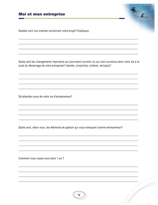 Moi et mon entreprise
19
Quelles sont vos craintes concernant votre projet? Expliquez.
Quels sont les changements importants qui pourraient survenir ou qui sont survenus dans votre vie à la
suite du démarrage de votre entreprise? (famille, conjoint(e), enfants, amis(es)?
Qu'attendez-vous de votre vie d'entrepreneur?
Quels sont, selon vous, les éléments de gestion qui vous manquent comme entrepreneur?
Comment vous voyez-vous dans 1 an ?
 
