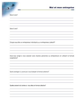 Moi et mon entreprise
Dans 3 ans?
Dans 5 ans?
Croyez-vous être un entrepreneur individuel ou un entrepreneur collectif?
Avez-vous songé à vous associer avec d’autres personnes ou entrepreneurs en utilisant la formule
coopérative?
Quels avantages il y aurait pour vous d’adopter la formule collective?
Quelles seraient vos craintes si vous alliez en formule collective?
 