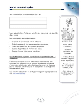 Moi et mon entreprise
23
Ceux qui sont
capables, en toute
humilité, de
reconnaître et de
mettre en valeur
leurs capacités
personnelles :
- Font preuve
d'assurance.
- Ont de la
« présence, du
charisme ».
- Sont capables de
défendre des points
de vue impopulaires.
- Peuvent prendre
des risques qu'ils
estiment justes.
- Sont résolus et
capables de prendre
des décisions
Trois caractéristiques qui vous définissent tout à fait
Savoir s'autoévaluer, c'est savoir connaître ses ressources, ses capacités
et ses limites
Ceux qui possèdent ces compétences sont :
• Conscients de leurs forces et de leurs faiblesses;
• Réfléchis, capables de tirer des leçons de leurs expériences;
• Ouverts aux avis sincères, aux nouvelles perspectives;
• Capables d'apprendre et de s'enrichir sans cesse;
• Capables d'humour et de recul sur eux-mêmes.
Un outils d’évaluation du potentiel de réussite d’une équipe entrepreneuriale : e
test Harmonie :
L’entrepreneurship prend plusieurs formes. Elle se retrouve sous la forme
individuelle mais aussi sous la forme collective. Pour explorer la possibilité
d’entreprendre collectivement le test d’aptitude « Harmonie » est disponible
pour les entreprises collectives auprès de la Coopérative de développement
régionale de votre région.
Pour connaître la Coopérative de développement régionale la plus près de chez
vous : http://cdrm.fcdrq.coop
 